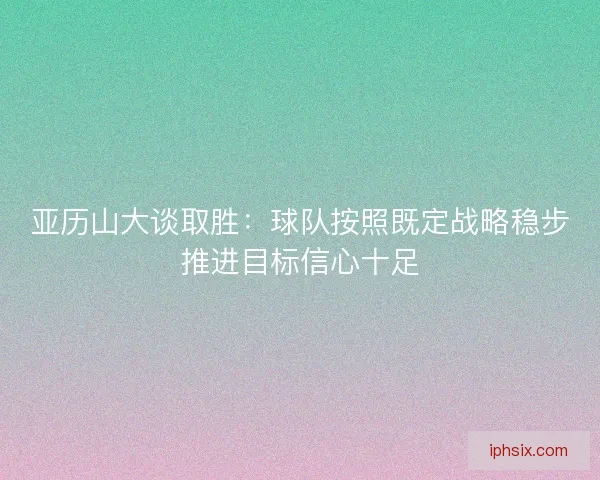 亚历山大谈取胜：球队按照既定战略稳步推进目标信心十足