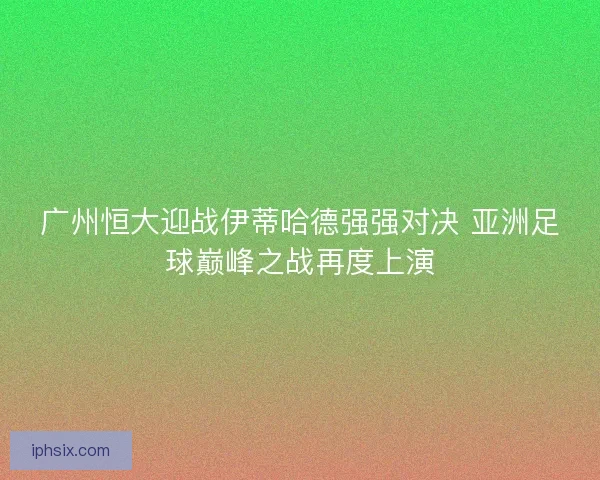 广州恒大迎战伊蒂哈德强强对决 亚洲足球巅峰之战再度上演