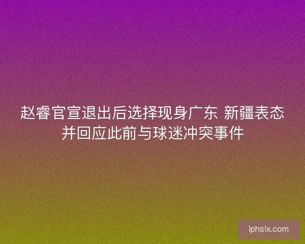 赵睿官宣退出后选择现身广东 新疆表态并回应此前与球迷冲突事件