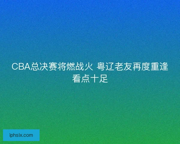 CBA总决赛将燃战火 粤辽老友再度重逢看点十足