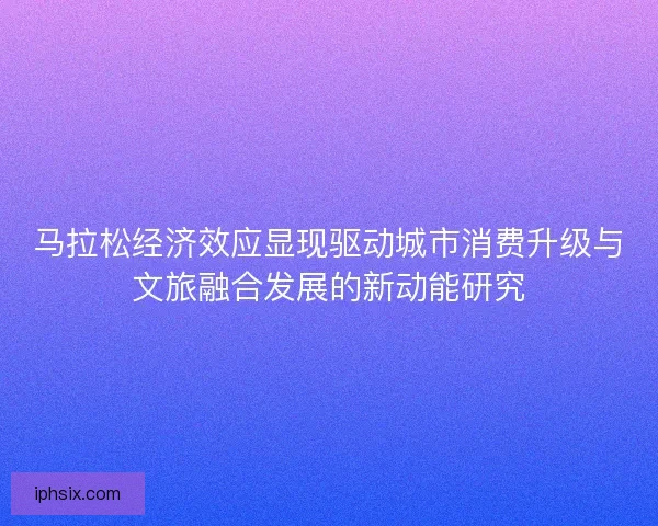 马拉松经济效应显现驱动城市消费升级与文旅融合发展的新动能研究