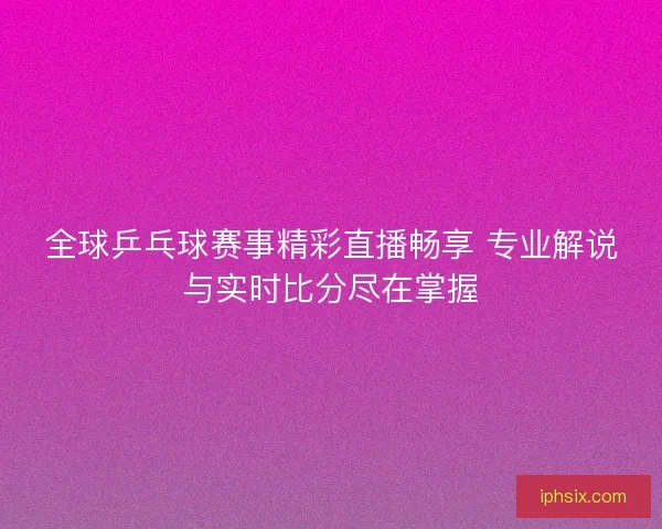 全球乒乓球赛事精彩直播畅享 专业解说与实时比分尽在掌握